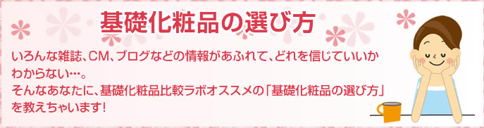 基礎化粧品の選び方 いろんな雑誌、CM、ブログなどの情報があふれて、どれを信じていいかわからない・・・。そんなあなたに、基礎化粧品比較ラボオススメの「基礎化粧品の選び方」を教えちゃいます！