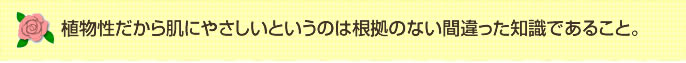 植物性だから肌にやさしいというのは根拠のない間違った知識であること。