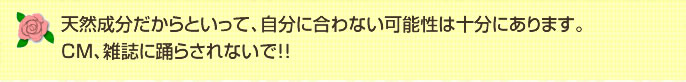 天然成分だからといって、自分に合わない可能性は十分にあります。CM、雑誌に踊らされないで!!